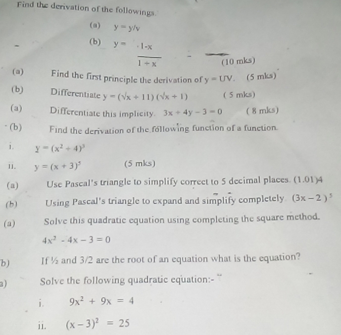 Find the derivation of the followings. 
(a) y=y/v
(b) y= (1-x)/1+x 
(10 mks) 
(a) Find the first principle the derivation of y=UV 。 (5 mks) 
(b) Differentiate y=(sqrt(x)+11)(sqrt(x)+1) ( 5 mks) 
(a) Differentiate this implicity. 3x+4y-3=0 ( 8 mks) 
- (b) Find the derivation of the following function of a function. 
i. y=(x^2+4)^3
11. y=(x+3)^5 (5 mks) 
(a) Use Pascal's triangle to simplify correct to 5 decimal places. (1.01)4 
(b) Using Pascal's triangle to expand and simplify completely (3x-2)^5
(a) Solve this quadratic equation using completing the square method.
4x^2-4x-3=0
b) If ½ and 3/2 are the root of an equation what is the equation? 
a) Solve the following quadratic equation:- 
i. 9x^2+9x=4
ii. (x-3)^2=25