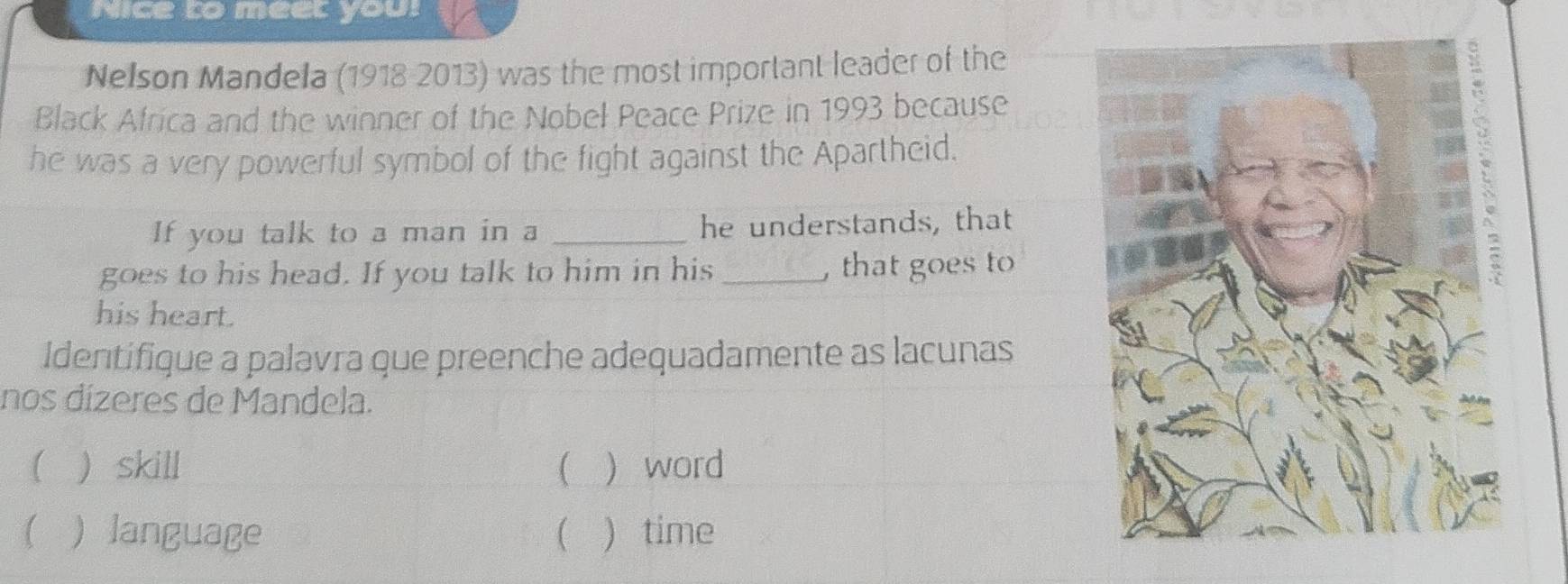 Nice to meet you!
Nelson Mandela (1918 2013) was the most important leader of the
Black Africa and the winner of the Nobeł Peace Prize in 1993 because
he was a very powerful symbol of the fight against the Apartheid.
If you talk to a man in a _he understands, that
goes to his head. If you talk to him in his _, that goes to
his heart.
Identifique a palavra que preenche adequadamente as lacunas
nos dízeres de Mandela.
  skill ( ) word
 ) language ( ) time