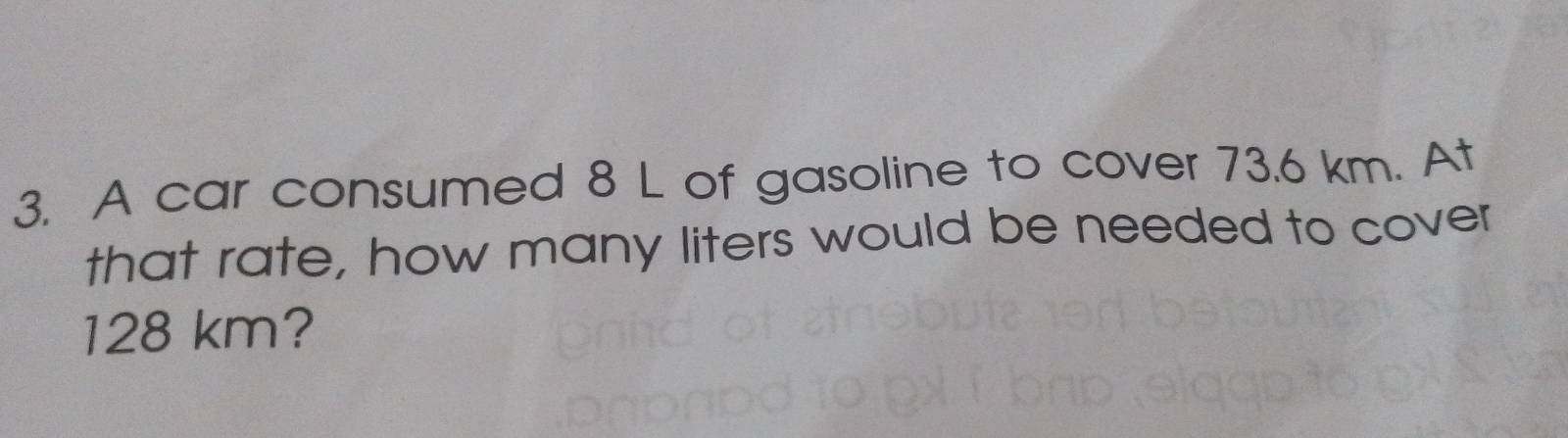 A car consumed 8 L of gasoline to cover 73.6 km. At 
that rate, how many liters would be needed to cover
128 km?