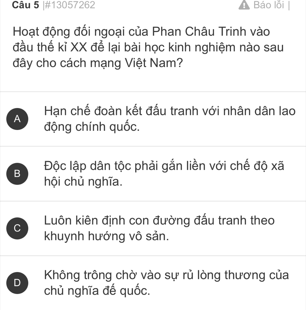 #13057262 ! Báo lỗi
Hoạt động đối ngoại của Phan Châu Trinh vào
đầu thế kỉ XX để lại bài học kinh nghiệm nào sau
đây cho cách mạng Việt Nam?
Hạn chế đoàn kết đấu tranh với nhân dân lao
A
động chính quốc.
B
Độc lập dân tộc phải gắn liền với chế độ xã
hội chủ nghĩa.
Luôn kiên định con đường đấu tranh theo
C
khuynh hướng vô sản.
D
Không trông chờ vào sự rủ lòng thương của
chủ nghĩa đế quốc.