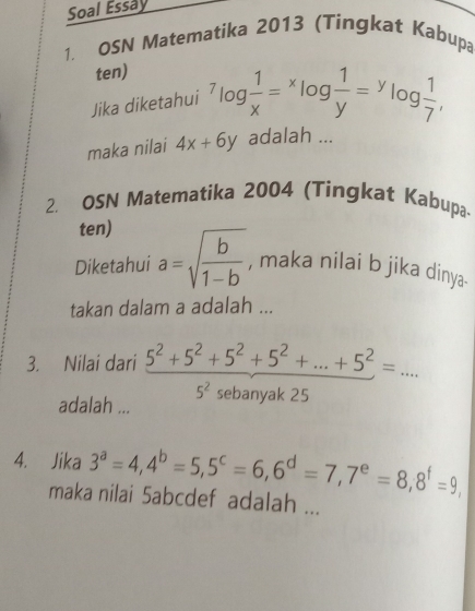 Soal Essay 
1. OSN Matematika 2013 (Tingkat Kabupa 
ten) 
Jika diketahui^7log  1/x =^xlog  1/y =^ylog  1/7 , 
maka nilai 4x+6y adalah ... 
2. OSN Matematika 2004 (Tingkat Kabupa 
ten) 
Diketahui a=sqrt(frac b)1-b , maka nilai b jika dinya. 
takan dalam a adalah ... 
3. Nilai dari 5^2+5^2+5^2+5^2+...+5^2=... 5^2 sebanyak 25
adalah ... 
4. Jika 3^a=4, 4^b=5, 5^c=6, 6^d=7, 7^e=8, 8^f=9
maka nilai 5abcdef adalah ...