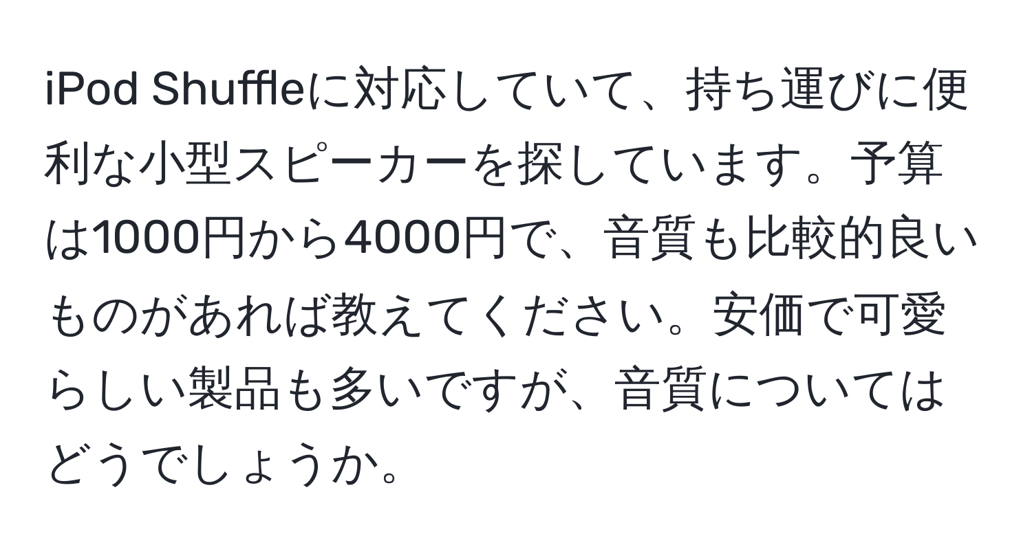 iPod Shuffleに対応していて、持ち運びに便利な小型スピーカーを探しています。予算は1000円から4000円で、音質も比較的良いものがあれば教えてください。安価で可愛らしい製品も多いですが、音質についてはどうでしょうか。