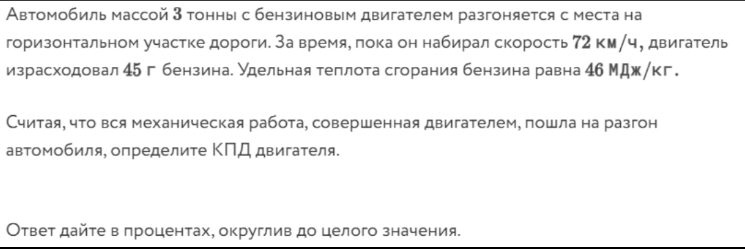 Автомобиль массой 3 тонны с бензиновым двигателем разгоняется с места на 
горизонтальном участке дороги. За время, πока он набирал скорость 72 км/ч, двигатель 
израсходовал 45 г бензинае удельная теплота сгорания бензина равна 4б Мдж/кг. 
Считая, что вся механическая работа, совершенная двигателем, пошла на разгон 
автомобиля, определиτе ΚΠД двигаτеля. 
Ответ дайте в πроцентах, округлив до целого значения.