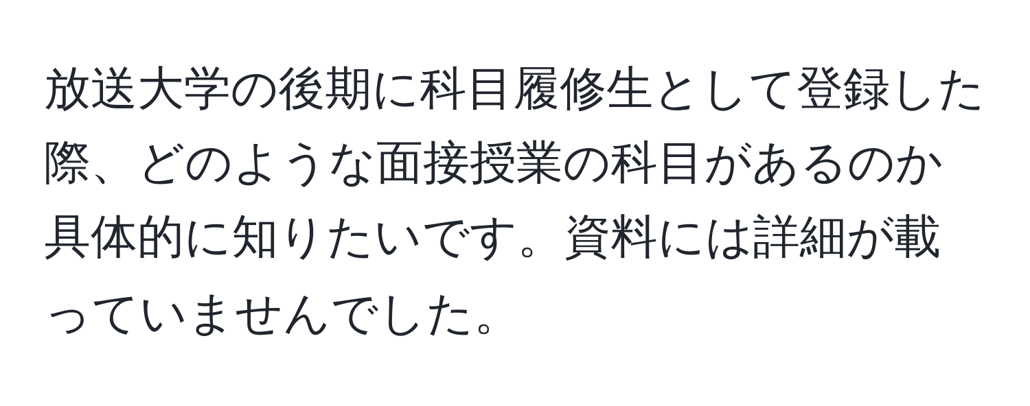 放送大学の後期に科目履修生として登録した際、どのような面接授業の科目があるのか具体的に知りたいです。資料には詳細が載っていませんでした。