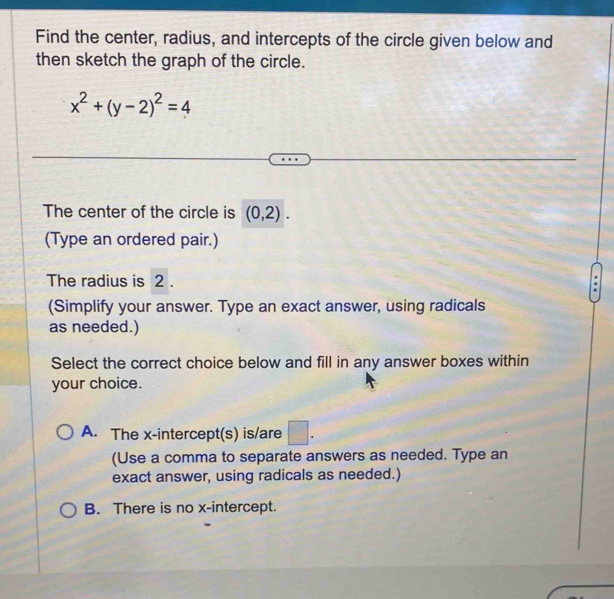 Find the center, radius, and intercepts of the circle given below and
then sketch the graph of the circle.
x^2+(y-2)^2=4
The center of the circle is (0,2). 
(Type an ordered pair.)
The radius is 2.
(Simplify your answer. Type an exact answer, using radicals
as needed.)
Select the correct choice below and fill in any answer boxes within
your choice.
A. The x-intercept(s) is/are □ . 
(Use a comma to separate answers as needed. Type an
exact answer, using radicals as needed.)
B. There is no x-intercept.