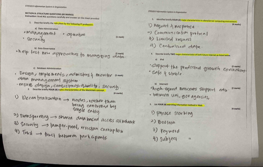 STID1013 Information System in Organization STID1013 Information System in Organization 
SECTION B: STRUCTURE QUESTIONS (60 MARKS) 
Instruction: Read ALL questions carefully and answer on the sheet provided 3. identified briefly FOUR (4) major characteristics in cilent/server computing environment. 
1. Describe briefly the role plays by the following IT profession. (4 marks) 
a) Data Administration 
(1 mark) 
b) Data Governance 
(1 mark) 4. Describe briefly TWO major characteristics of both future Internet as listed below. 
a) iPv6 
(2 marks 
c) Database Administration 
b) internet2 
2. Describe briefly FOUR (4) mains characteristics of the blockchain concept (4 marks) 
5. List FOUR (4) searching information method in Web. 
(4 marko) 
11