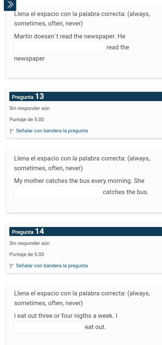 Llena el espacio con la palabra correcta: (always, 
sometimes, often, never) 
Martin doesen't read the newspaper. He 
read the 
newspaper 
Pregunta 13 
Sin responder aún 
Puntaje de 5.00
Señalar con bandera la pregunta 
Llena el espacio con la palabra correcta: (always, 
sometimes, often, never) 
My mother catches the bus every morning. She 
catches the bus. 
Pregunta 14 
Sin responder aún 
Puntaje de 5.00
Señalar con bandera la pregunta 
Llena el espacio con la palabra correcta: (always, 
sometimes, often, never) 
I eat out three or four nigths a week. I 
eat out.