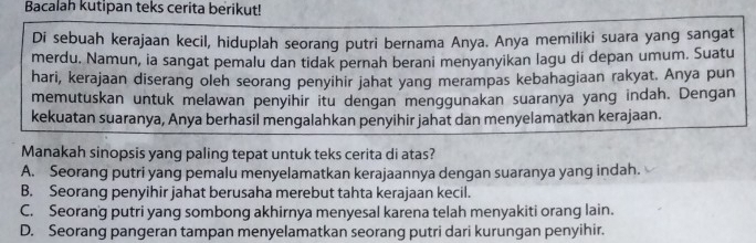 Bacalah kutipan teks cerita berikut!
Di sebuah kerajaan kecil, hiduplah seorang putri bernama Anya. Anya memiliki suara yang sangat
merdu. Namun, ia sangat pemalu dan tidak pernah berani menyanyikan lagu di depan umum. Suatu
hari, kerajaan diserang oleh seorang penyihir jahat yang merampas kebahagiaan rakyat. Anya pun
memutuskan untuk melawan penyihir itu dengan menggunakan suaranya yang indah. Dengan
kekuatan suaranya, Anya berhasil mengalahkan penyihir jahat dan menyelamatkan kerajaan.
Manakah sinopsis yang paling tepat untuk teks cerita di atas?
A. Seorang putri yang pemalu menyelamatkan kerajaannya dengan suaranya yang indah.
B. Seorang penyihir jahat berusaha merebut tahta kerajaan kecil.
C. Seorang putri yang sombong akhirnya menyesal karena telah menyakiti orang lain.
D. Seorang pangeran tampan menyelamatkan seorang putri dari kurungan penyihir.