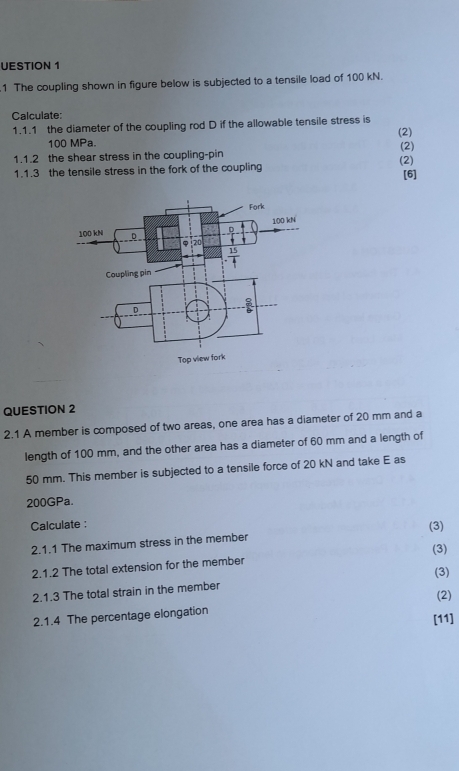 UESTION 1
1 The coupling shown in figure below is subjected to a tensile load of 100 kN.
Calculate:
1.1.1 the diameter of the coupling rod D if the allowable tensile stress is
100 MPa. (2)
1.1.2 the shear stress in the coupling-pin (2) (2)
1.1.3 the tensile stress in the fork of the coupling
[6]
QUESTION 2
2.1 A member is composed of two areas, one area has a diameter of 20 mm and a
length of 100 mm, and the other area has a diameter of 60 mm and a length of
50 mm. This member is subjected to a tensile force of 20 kN and take E as
200GPa.
Calculate :
2.1.1 The maximum stress in the member (3)
2.1.2 The total extension for the member (3)
(3)
2.1.3 The total strain in the member
(2)
2.1.4 The percentage elongation
[11]