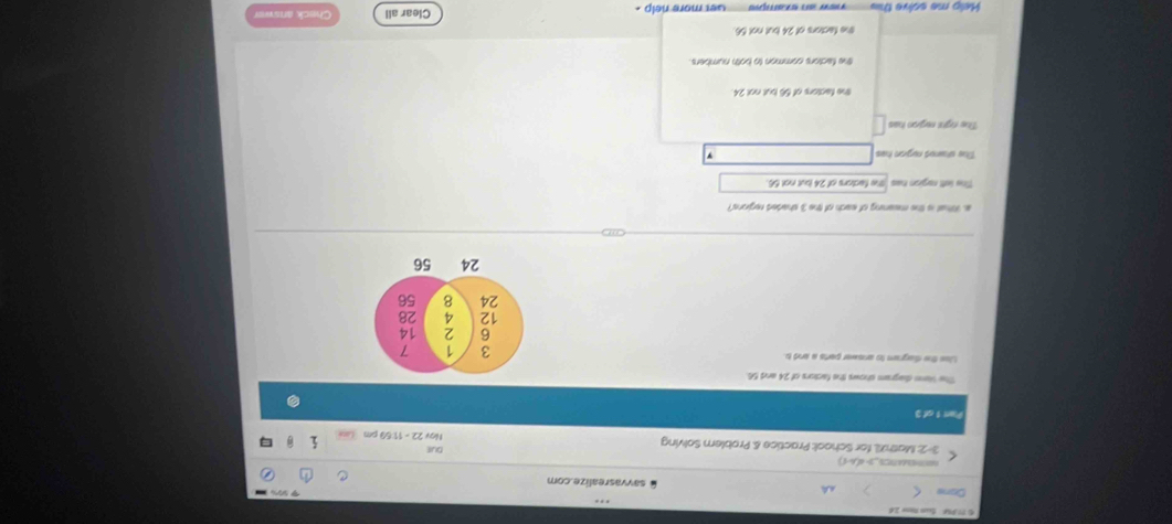 9%
Done savvasrealize.com

DuI
3-2: Mathl, for School: Practice & Problem Solving Ngy 22 - 11:59 cm
Part 1 of 3
The Veme diagram shows the factors of 24 and 56
Liss the dagram to answer parts a and t
a. What is the meaning of each of the 3 shaded regions?
five lett ragion has Te factors of 24 but not 56.
The stared rugion has
The right region has
the factors of 56 but not 24.
the factors common to both numbers.
the factors of 24 but not 56
Help me solve ths ``ew an exampie '' Get more nelp . Clear all Check anawer