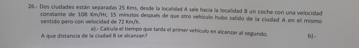 26.- Dos ciudades están separadas 25 Kms, desde la localidad A sale hacia la localidad B un coche con una velocidad 
constante de 108 Km/Hr, 15 minutos después de que otro vehículo hubo salido de la ciudad A en el mismo 
sentido pero con velocidad de 72 Km/h. 
a).- Calcula el tiempo que tarda el primer vehículo en alcanzar al segundo. 
A que distancia de la ciudad B se alcanzan? b).-