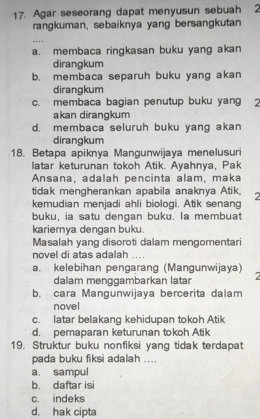 Agar seseorang dapat menyusun sebuah 2
rangkuman, sebaiknya yang bersangkutan
_…
a. membaca ringkasan buku yang akan
dirangkum
b. membaca separuh buku yang akan
dirangkum
c. membaca bagian penutup buku yang 2
akan dirangkum
d. membaca seluruh buku yang akan
dirangkum
18. Betapa apiknya Mangunwijaya menelusuri
latar keturunan tokoh Atik. Ayahnya, Pak
Ansana, adalah pencinta alam, maka
tidak mengherankan apabila anaknya Atik, 2
kemudian menjadi ahli biologi. Atik senang
buku, ia satu dengan buku. la membuat
kariernya dengan buku.
Masalah yang disoroti dalam mengomentari
novel di atas adalah_
a. kelebihan pengarang (Mangunwijaya)
dalam menggambarkan latar
2
b. cara Mangunwijaya bercerita dalam
novel
c. latar belakang kehidupan tokoh Atik
d. pemaparan keturunan tokoh Atik
19. Struktur buku nonfiksi yang tidak terdapat
pada buku fiksi adalah ....
a. sampul
b. daftar isi
c. indeks
d. hak cipta