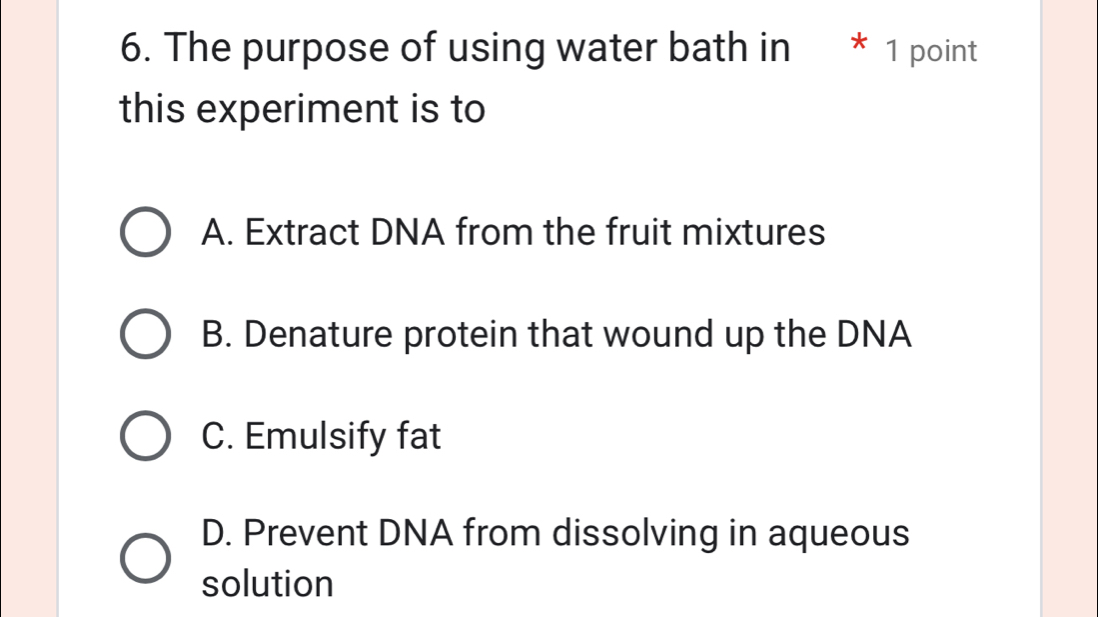 The purpose of using water bath in * 1 point
this experiment is to
A. Extract DNA from the fruit mixtures
B. Denature protein that wound up the DNA
C. Emulsify fat
D. Prevent DNA from dissolving in aqueous
solution