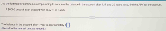 Use the formula for continuous compounding to compute the balance in the account after 1, 5, and 20 years. Also, find the APY for the account. 
A $6000 deposit in an account with an APR of 3.75%
The balance in the account after 1 year is approximately $□. 
(Round to the nearest cent as needed.)