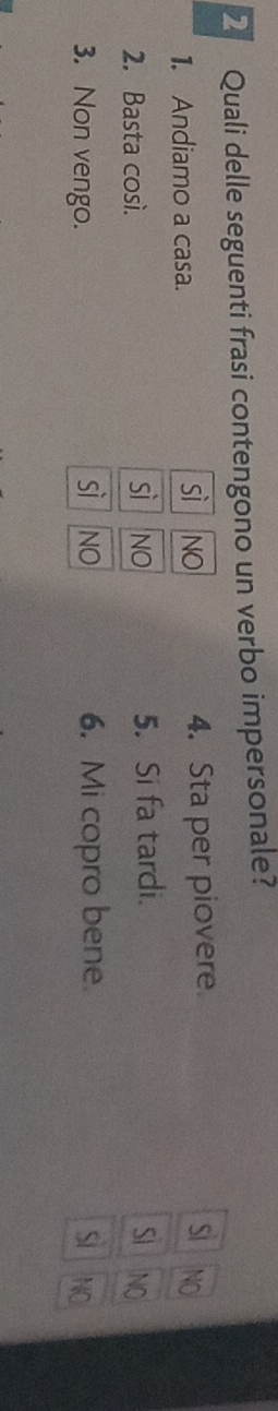 Quali delle seguenti frasi contengono un verbo impersonale?
1. Andiamo a casa. 4. Sta per piovere
Si
sì NO NO
sì
2. Basta così. NO 5. Si fa tardi. SI NO
sì NO
3. Non vengo. 6. Mi copro bene. Si NO