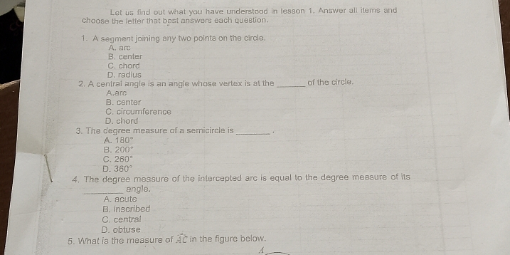 Let us find out what you have understood in lesson 1. Answer all items and
choose the letter that best answers each question.
1. A segment joining any two points on the circle.
A. arc
B. center
C. chord
D. radius
2. A central angle is an angle whose vertex is at the _of the circle.
A.arc
B. center
C. circumference
D. chord
3. The degree measure of a semicircle is_
A. 180°
B. 200°
C. 260°
D. 360°
4. The degree measure of the intercepted arc is equal to the degree measure of its
_
angle.
A. acute
B. inscribed
C. central
D. obtuse
5. What is the measure of widehat AC in the figure below.
A