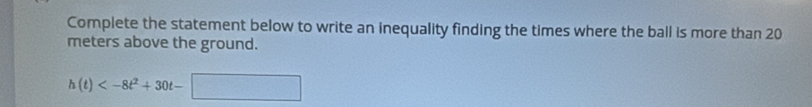 Complete the statement below to write an inequality finding the times where the ball is more than 20
meters above the ground.
h(t)