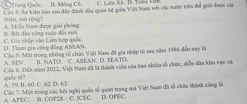 A, Trung Quốc. B. Mông Cồ. C. Liên Xô. D. Triều Tiên.
Câu 4. Sự kiện nào sau đây đánh dấu quan hệ giữa Việt Nam với các nước trên thế giới được cải
thiện, mở rộng?
A. Miền Nam được giải phóng.
B. Bắt đầu công cuộc đồi mới.
C. Gia nhập vào Liên hợp quốc.
D. Tham gia cộng đồng ASEAN.
Câu 5: Một trong những tổ chức Việt Nam đã gia nhập từ sau năm 1986 đến nay là
A. SEV. B. NATO. C. ASEAN. D. SEATO.
Câu 6. Đến năm 2022, Việt Nam đã là thành viên của bao nhiêu tổ chức, diễn đàn khu vực và
quốc tế?
A. 59. B. 60. C. 62. D. 63.
Câu 7. Một trong các hội nghị quốc tế quan trọng mà Việt Nam đã tổ chức thành công là
A. APEC. B. COP28. C. ICEC. D. OPEC.