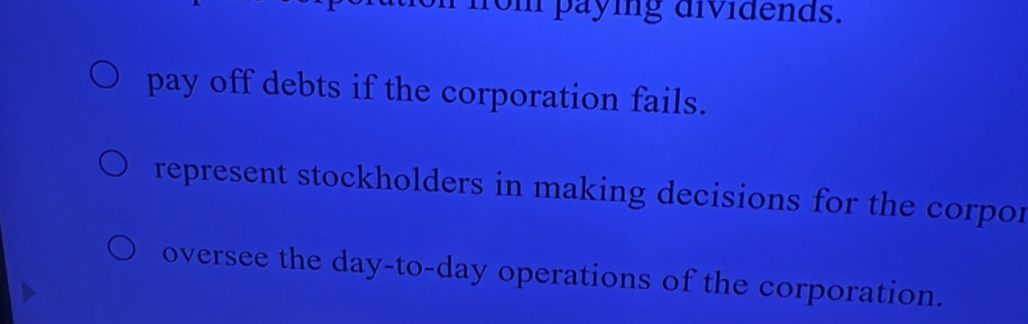 on paying dividends.
pay off debts if the corporation fails.
represent stockholders in making decisions for the corpor
oversee the day -to-day operations of the corporation.