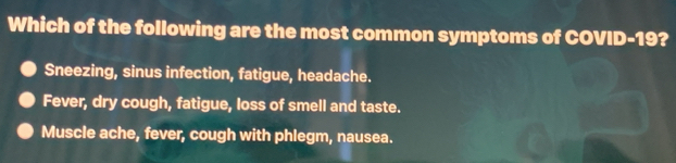 Which of the following are the most common symptoms of COVID- 19?
Sneezing, sinus infection, fatigue, headache.
Fever, dry cough, fatigue, loss of smell and taste.
Muscle ache, fever, cough with phlegm, nausea.