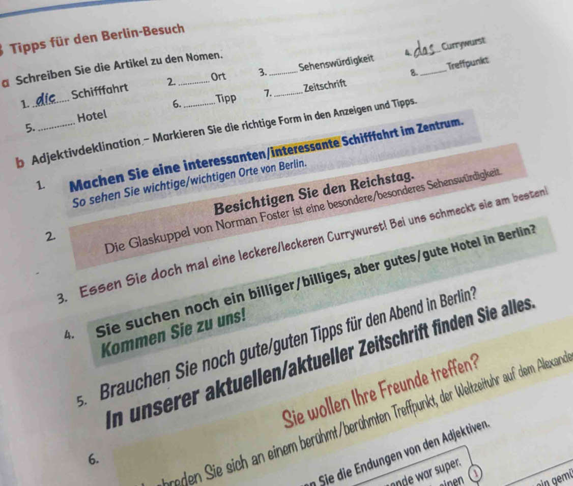 Tipps für den Berlin-Besuch 
4. _Currywurst 
Treffpunkt 
a Schreiben Sie die Artikel zu den Nomen. 
Ort 3. 8._ 
Schifffahrt 2. __Sehenswürdigkeit 
Hotel Zeitschrift 
1. 
6. Tipp 7. 
5. 
b Adjektivdeklination - Markieren Sie die richtige Form in den Anzeigen und Tipps. 
1. Machen Sie eine interessanten/interessante Schifffährt im Zentrum. 
So sehen Sie wichtige/wichtigen Orte von Berlin. 
Besichtigen Sie den Reichstag. 
Die Glaskuppel von Norman Foster ist eine besondere/besonderes Sehenswürdigkeit 
2. 
3. Essen Sie doch mal eine leckere/leckeren Currywurst! Bei uns schmeckt sie am besten 
4. Sie suchen noch ein billiger/billiges, aber gutes/gute Hotel in Berlin? 
Kommen Sie zu uns! 
s Brauchen Sie noch gute/guten Tipps für den Abend in Berlin 
In unserer aktuellen/aktueller Zeitschrift finden Sie alles 
Sie wollen Ihre Freunde treffen? 
ed en ie i c in m erühmt berühmten Treffpunkt, der eltzeituhr auf dem Alexar 
Sie ie en on den djekti en 
6. 
onde wr super. 
emi 
sinen a