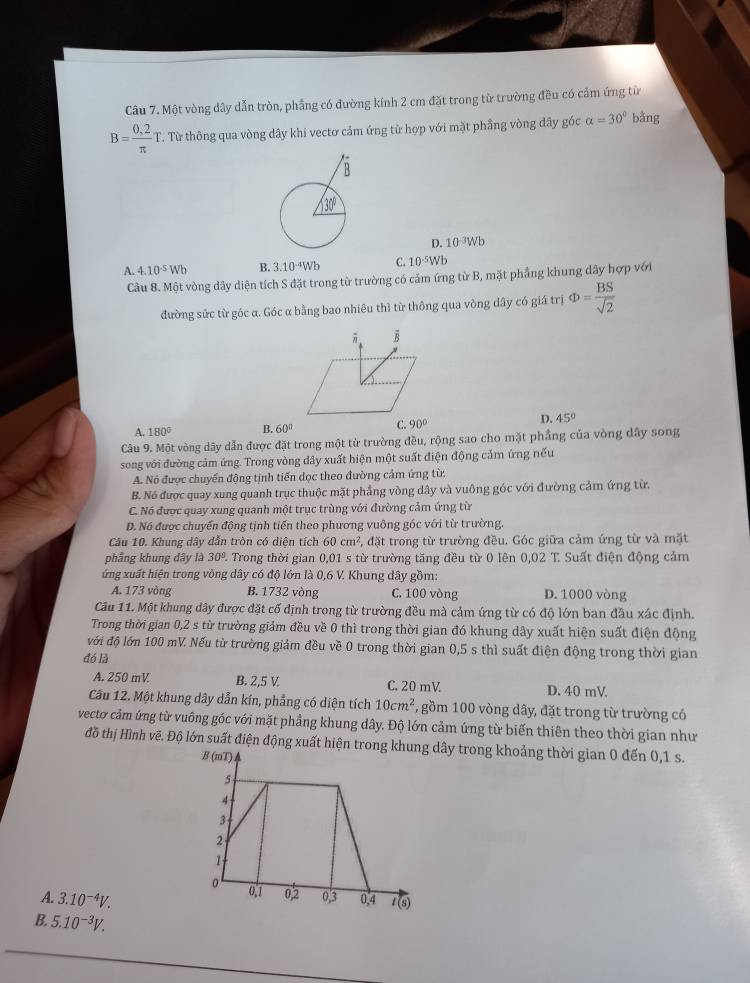 Một vòng dây dẫn tròn, phẳng có đường kính 2 cm đặt trong từ trường đều có cảm ứng từ
B= (0,2)/π  T T. Từ thông qua vòng dây khi vectơ cảm ứng từ hợp với mặt phầng vòng đây góc alpha =30° bằng
D. 10^(-3)Wb
A. 4.10^(-5)Wb B. 3.10^(-4)Wb C. 10^(-5)Wb
Cầu 8. Một vòng dây diện tích S đặt trong từ trường có cảm ứng từ B, mặt phẳng khung dây hợp với
đường sức từ góc α. Góc α bằng bao nhiêu thì từ thông qua vòng dây có giá trị Phi = BS/sqrt(2) 
D.
A. 180° B. 60° 45°
Câu 9. Một vòng dây dẫn được đặt trong một từ trường đều, rộng sao cho mặt phẳng của vòng dây song
song với đường cảm ứng. Trong vòng dây xuất hiện một suất điện động cảm ứng nếu
A. Nó được chuyển động tịnh tiến dọc theo đường cảm ứng từ.
B. Nó được quay xung quanh trục thuộc mặt phầng vòng dây và vuông góc với đường cảm ứng từ.
C. Nó được quay xung quanh một trục trùng với đường cảm ứng từ
D. Nó được chuyển động tịnh tiến theo phương vuông góc với từ trường.
Câu 10. Khung dây dẫn tròn có diện tích 60cm^2 , đặt trong từ trường đều. Góc giữa cảm ứng từ và mặt
phẳng khung dây là 30° Trong thời gian 0,01 s từ trường tăng đều từ 0 lên 0,02 T. Suất điện động cảm
ứng xuất hiện trong vòng dây có độ lớn là 0,6 V. Khung dây gồm:
A. 173 vòng B. 1732 vòng C. 100 vòng D. 1000 vòng
Câu 11. Một khung dây được đặt cố định trong từ trường đều mà cảm ứng từ có độ lớn ban đầu xác định.
Trong thời gian 0,2 s từ trường giảm đều về 0 thì trong thời gian đó khung dây xuất hiện suất điện động
với độ lớn 100 mV. Nếu từ trường giảm đều về 0 trong thời gian 0,5 s thì suất điện động trong thời gian
đó là
A. 250 mV B. 2,5 V C. 20 mV D. 40 mV
Cầu 12. Một khung dây dẫn kín, phẳng có diện tích 10cm^2 , gồm 100 vòng dây, đặt trong từ trường có
vectơ cảm ứng từ vuông góc với mặt phầng khung dây. Độ lớn cảm ứng từ biến thiên theo thời gian như
đồ thị Hình vẽ. Độ lớn suất điện động xuất hiện trây trong khoảng thời gian 0 đến 0,1 s.
A. 3.10^(-4)V.
B. 5.10^(-3)V.