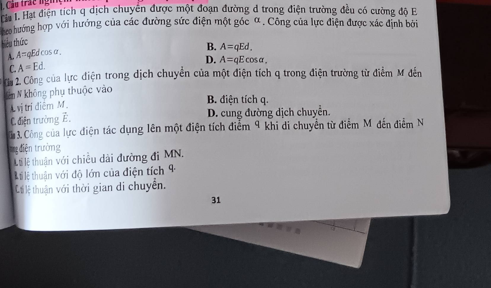 Cầu trác ngh
Câu 1.Hạt điện tích q dịch chuyển được một đoạn đường d trong điện trường đều có cường độ E
heo hướng hợp với hướng của các đường sức điện một góc α. Công của lực điện được xác định bởi
biểu thức
A. A=qEdcos alpha.
B. A=qEd.
D. A=qEcos alpha.
C. A=Ed. 
Câu 2. Công của lực điện trong dịch chuyển của một điện tích q trong điện trường từ điểm M đến
Năm N không phụ thuộc vào
A vị trí điểm M.
B. điện tích q.
C điện trường vector E
D. cung đường dịch chuyển.
Cu 3. Công của lực điện tác dụng lên một điện tích điểm 9 khi di chuyển từ điểm M đến điểm N
ng điện trường
A. ti lệ thuận với chiều dài đường đi MN.
B ti lệ thuận với độ lớn của điện tích 4
C.ti lệ thuận với thời gian di chuyển.
31
15