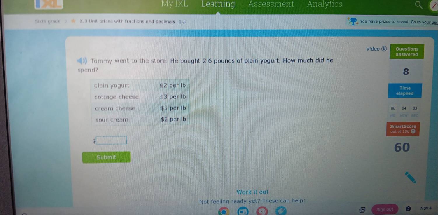 My IXL Learning Assessment Analytics 
Sixth grade X.3 Unit prices with fractions and decimals 9NF You have prizes to reveal! Go to your gar 
Video ⑥ Questions 
answered 
Tommy went to the store. He bought 2.6 pounds of plain yogurt. How much did he 
spend?
8
Time 
elapsed 
00 04 03 
SmartScore 
out of 100 2
$
60
Submit 
Work it out 
Not feeling ready yet? These can help: 
Sign out Nov 4