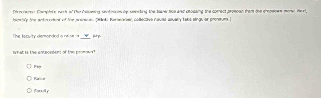 Directions: Complete each of the following sentences by selecting the blank line and choosing the correct pronoun from the dropdown mend. Next,
identify the antecedent of the pronoun. (HInt: Remember, collective nouns usually take singular pronouns.)
The faculty demanded a raise in _pay.
What is the antecedent of the pronoun?
Pay
Raise
Faculty