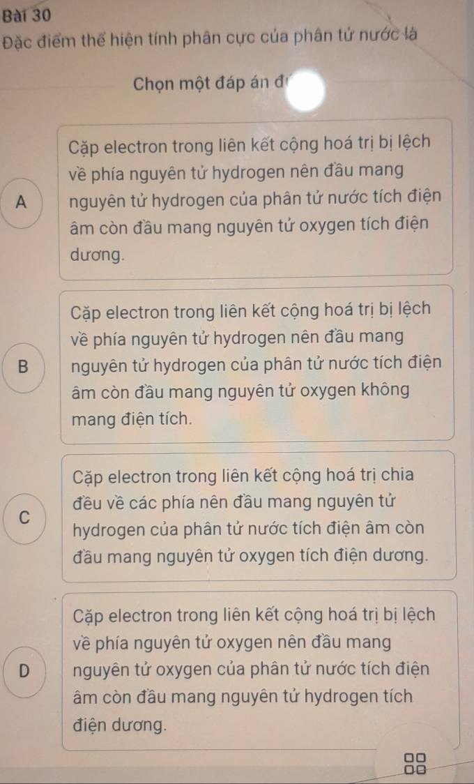 Đặc điểm thể hiện tính phân cực của phân tứ nước là
Chọn một đáp án đ
Cặp electron trong liên kết cộng hoá trị bị lệch
về phía nguyên tử hydrogen nên đầu mang
A nguyên tử hydrogen của phân tử nước tích điện
âm còn đầu mang nguyên tử oxygen tích điện
dương.
Cặp electron trong liên kết cộng hoá trị bị lệch
về phía nguyên tử hydrogen nên đầu mang
B nguyên tử hydrogen của phân tử nước tích điện
âm còn đầu mang nguyên tử oxygen không
mang điện tích.
Cặp electron trong liên kết cộng hoá trị chia
đều về các phía nên đầu mang nguyên tử
C
hydrogen của phân tử nước tích điện âm còn
đầu mang nguyên tử oxygen tích điện dương.
Cặp electron trong liên kết cộng hoá trị bị lệch
về phía nguyên tử oxygen nên đầu mang
D nguyên tử oxygen của phân tử nước tích điện
âm còn đầu mang nguyên tử hydrogen tích
điện dương.