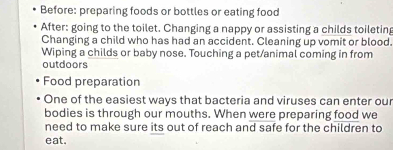 Before: preparing foods or bottles or eating food 
After: going to the toilet. Changing a nappy or assisting a childs toileting 
Changing a child who has had an accident. Cleaning up vomit or blood. 
Wiping a childs or baby nose. Touching a pet/animal coming in from 
outdoors 
Food preparation 
One of the easiest ways that bacteria and viruses can enter our 
bodies is through our mouths. When were preparing food we 
need to make sure its out of reach and safe for the children to 
eat.