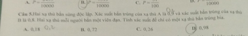 A. P=frac 10000 B. P=frac 10000 C. P=frac 100 D. 10000
Câu 5.Hai xạ thủ bắn súng độc lập. Xác suất bắn trùng của xạ thủ A là 6,9 và xác suất bắn trùng của xạ thủ
B là 0,8. Hai xạ thủ mỗi người bản một viên đạn. Tính xác suất để chỉ có một xạ thủ bắn trùng bia.
A. 0,18 B. 0, 72 C. 0, 26 D 0.98