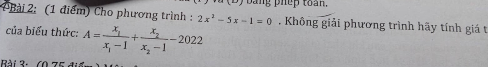 bang phep toan. 
Bài 2: (1 điểm) Cho phương trình : 2x^2-5x-1=0. Không giải phương trình hãy tính giá t 
của biểu thức: A=frac x_1x_1-1+frac x_2x_2-1-2022
Bài 3: (0 75