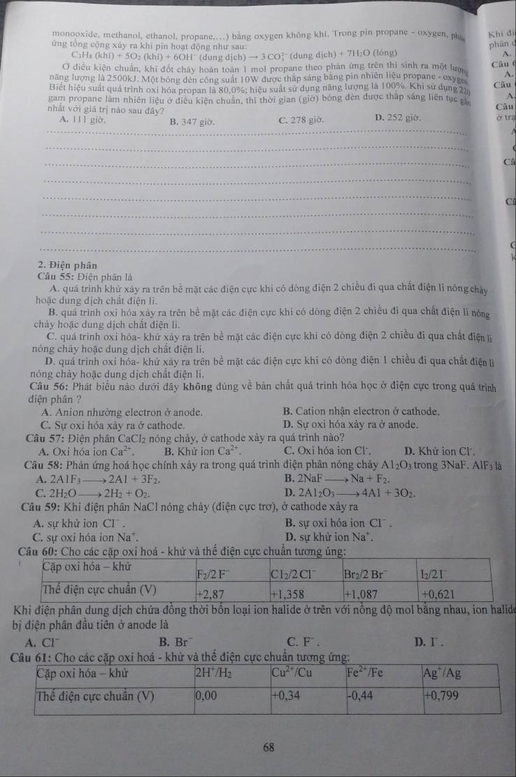 monooxide, methanol, ethanol, propane,...) bằng oxygen không khí. Trong pin propane - oxygen, pha
Khí đi
phân d
ứng tổng cộng xảy ra khi pin hoạt động như sau: A.
C3H₈ (khi)+5O_2(khi)+6OH^- (dung dịch) to 3CO (dung dịch) + 7H₂O (lông)
Ở điều kiện chuẩn, khi đốt chây hoàn toàn 1 mol propane theo phản ứng trên thì sinh ra một lượ Câu (
A.
năng lượng là 2500kJ. Một bóng đèn công suất 10W được thập sáng bằng pin nhiên liệu propane - oxyge
Biết hiệu suất quá trình oxi hóa propan là 80.0%; hiệu suất sử dụng năng lượng là 100%. Khi sử dụng 2m Câu
A
gam propane làm nhiên liệu ở diều kiện chuân, thì thời gian (giờ) bóng đèn được thập sáng liên tục p Câu
nhất với giá trị nào sau đây?
_
A. 111 giờ. B. 347 giờ. C. 278 giờ. D. 252 giờ, ở trạ
  
_
_
Câ
_
_
_
C
_
_
2. Điện phân
Câu 55: Diện phân là
A. quá trình khử xảy ra trên bề mặt các điện cực khi có dòng điện 2 chiều đi qua chất điện li nông chảy
hoặc dung dịch chất điện li.
B. quá trình oxi hóa xảy ra trên bề mặt các điện cực khi có dòng điện 2 chiều đi qua chất điện lì nóng
chảy hoặc dung dịch chất điện li.
C. quá trình oxi hóa- khử xảy ra trên bề mặt các điện cực khi có dòng điện 2 chiều đi qua chất điện lị
nóng chảy hoặc dung dịch chất điện li.
D. quá trình oxi hóa- khử xảy ra trên bề mặt các điện cực khi có dòng điện 1 chiều đi qua chất điện lị
nóng chảy hoặc dung dịch chất điện li.
Câu 56: Phát biểu nào dưới đây không đúng về bản chất quá trình hóa học ở điện cực trong quá trình
diện phân ?
A. Anion nhường electron ở anode. B. Cation nhận electron ở cathode.
C. Sự oxi hóa xảy ra ở cathode. D. Sự oxi hóa xảy ra ở anode.
Câu 57: Điện phân CaCl₂ nóng chảy, ở cathode xảy ra quá trình nào?
A. Oxi hóa ion Ca^(2+). B. Khử ionCa^(2+). C. Oxi hóa ion Cl. D. Khử ion Cl.
Câu 58: Phản ứng hoá học chính xảy ra trong quá trình điện phân nóng chảy Al_2O_3 trong 3NaF. AlF₃ là
A. 2A1F_3 _  2A1+3F_2. B. 2NaF to Na+F_2.
C. 2H_2O to 2H_2+O_2. D. 2Al_2O_3to 4Al+3O_2.
Câu 59: Khi điện phân NaCl nóng chảy (điện cực trơ), ở cathode xảy ra
A. sự khử ion Clˉ . B. sự oxi hóa ion Cl .
C. sự oxi hóa ion Na*. D. sự khử ion Na*.
Câu 60: Cho các cặp oxi hoá - khử và thế điện cực chuẩn tương ủng:
Khi điện phân dung dịch chứa đồng thời bốn loại ion halide ở trên với nỗng độ mol bằng nhau, ion halide
bị điện phân đầu tiên ở anode là
A. Cl¯ B. Br^- C. F . D. I .
Câu 61: Cho các cặp oxi hoá - khử và thể điện cực chuẩn tương ứng:
68