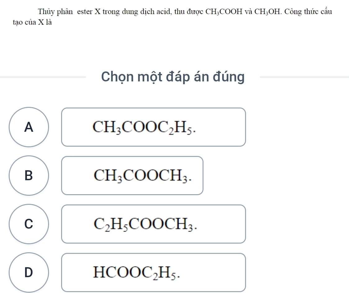 Thủy phân ester X trong dung dịch acid, thu được CH₃COOH và CH_3OH : Công thức cấu
tạo của X là
Chọn một đáp án đúng
A
CH_3COOC_2H_5.
B
CH_3COOCH_3.
C
C_2H_5COOCH_3.
D
HCOOC_2H_5.