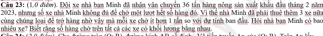 (1,0 điểm). Đội xe nhà ban Minh đã nhận vận chuyển 36 tấn hàng nông sản xuất khẩu đầu tháng 2 năm
2023, nhưng số xe nhà Minh không đủ để chở một lượt hết số hàng đó. Vì thế nhà Minh đã phải thuê thêm 3 xe nữa 
cùng chủng loại để trở hàng nhờ vậy mà mỗi xe chở ít hơn 1 tấn so với dự tính ban đầu. Hỏi nhà ban Minh có bao 
nhiêu xe? Biết rằng số hàng chở trên tất cả các xe có khối lương bằng nhau.