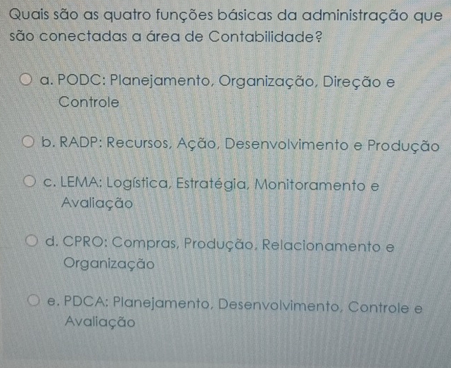 Quais são as quatro funções básicas da administração que
são conectadas a área de Contabilidade?
a. PODC: Planejamento, Organização, Direção e
Controle
b. RADP: Recursos, Ação, Desenvolvimento e Produção
c. LEMA: Logística, Estratégia, Monitoramento e
Avaliação
d. CPRO: Compras, Produção, Relacionamento e
Organização
e. PDCA: Planejamento, Desenvolvimento, Controle e
Avaliação