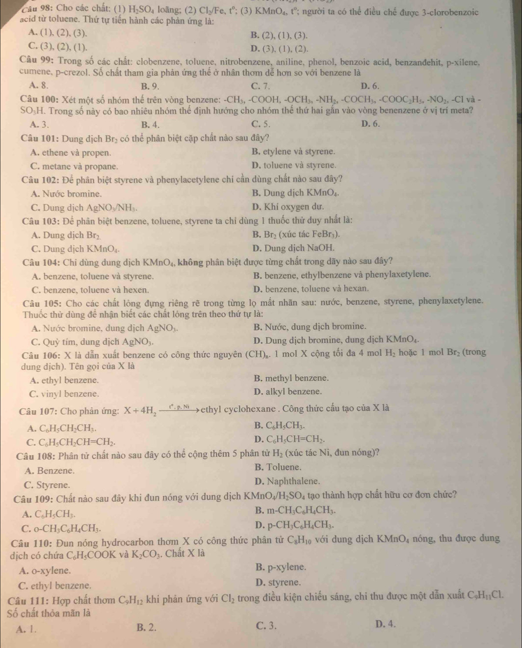 Cho các chất: (1) H_2SO_4 loãng; (2) Cl_2/Fe,t°; (3) KMnO_4,t° ' người ta có thể điều chế được 3-clorobenzoic
acid từ toluene. Thứ tự tiến hành các phản ứng là:
A. (1), (2), (3). B. (2),(1),(3).
C. (3), (2), (1). D. (3),(1),(2).
Câu 99: Trong số các chất: clobenzene, toluene, nitrobenzene, aniline, phenol, benzoic acid, benzandehit, p-xilene.
cumene, p-crezol. Số chất tham gia phản ứng thế ở nhân thơm dễ hơn so với benzene là
A. 8. B. 9. C. 7. D. 6.
Câu 100: Xét một số nhóm thế trên vòng benzene: -CH_3,-COOH,-OCH_3,-NH_2,-COCH_3,-COOC_2H_5,-NO_2,-CI và -
SO₃H. Trong số này có bao nhiêu nhóm thế định hướng cho nhóm thế thứ hai gắn vào vòng benenzene ở vị trí meta?
A. 3. B. 4. C. 5. D. 6.
Câu 101: Dung dịch Br_2 có thể phân biệt cặp chất nào sau đây?
A. ethene và propen. B. etylene và styrene.
C. metane và propane. D. toluene và styrene.
Câu 102: Để phân biệt styrene và phenylacetylene chi cần dùng chất nào sau đây?
A. Nước bromine. B. Dung dịch KMnO₄
C. Dung dịch AgNO₃/NH₃. D. Khí oxygen dư.
Câu 103: Để phân biệt benzene, toluene, styrene ta chỉ dùng 1 thuốc thử duy nhất là:
A. Dung dịch Br_2 B. Br_2 (xúc tác FeBr₃).
C. Dung dịch KMnO₄. D. Dung dịch NaOH.
Câu 104: Chi dùng dung dịch KMnO_4, không phân biệt được từng chất trong dãy nào sau đây?
A. benzene, toluene và styrene. B. benzene, ethylbenzene và phenylaxetylene.
C. benzene, toluene và hexen. D. benzene, toluene và hexan.
Câu 105: Cho các chất lỏng đựng riêng rẽ trong từng lọ mất nhãn sau: nước, benzene, styrene, phenylaxetylene.
Thuốc thử dùng để nhận biết các chất lỏng trên theo thứ tự là:
A. Nước bromine, dung dịch AgNO_3. B. Nước, dung dịch bromine.
C. Quỳ tím, dung dịch AgNO_3. D. Dung dịch bromine, dung dịch KMnO₄.
Câu 106: X là dẫn xuất benzene có công thức nguyên (CH)_r. 1 mol X cộng tối đa 4 mol H_2 hoặc l mol Br_2 (trong
dung dịch). Tên gọi của X là
A. ethyl benzene. B. methyl benzene.
C. vinyl benzene. D. alkyl benzene.
Câu 107: Cho phản ứng: X+4H_2xrightarrow t°.p.Ni Fethyl cyclohexane . Công thức cấu tạo của X là
B.
A. C_6H_5CH_2CH_3. C_6H_5CH_3.
C. C_6H_5CH_2CH=CH_2.
D. C_6H_5CH=CH_2.
Câu 108: Phân tử chất nào sau đây có thể cộng thêm 5 phân từ H_2 (xúc tác Ni, đun nóng)?
A. Benzene.
B. Toluene.
C. Styrene. D. Naphthalene.
Câu 109: Chất nào sau đây khi đun nóng với dung dịch I KM n O_4/H_2SO_4 tạo thành hợp chất hữu cơ đơn chức?
A. C_6H_5CH_3.
B. m-CH_3C_6H_4CH_3.
C. _0-CH_3C_6H_4CH_3.
D. p-CH_3C_6H_4CH_3.
Câu 110: Đun nóng hydrocarbon thơm X có công thức phân tử C_8H_10 với dung dịch KMnO_4 nóng, thu được dung
dịch có chứa C_6H_5COOK và K_2CO_3. Chất * 12
A. o-xylene. B. p-xylene.
C. ethyl benzene. D. styrene.
Câu 111: Hợp chất thơm C_9H_12 khi phản ứng với Cl_2 trong điều kiện chiếu sáng, chi thu được một dẫn xuất C_9H_11Cl.
Số chất thỏa mãn là
A. 1. B. 2.
C. 3. D. 4.