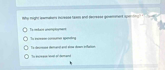 Why might lawmakers increase taxes and decrease government spending? * 1 point
To reduce unemployment
To increase consumer spending
To decrease demand and slow down inflation
To increase level of demand