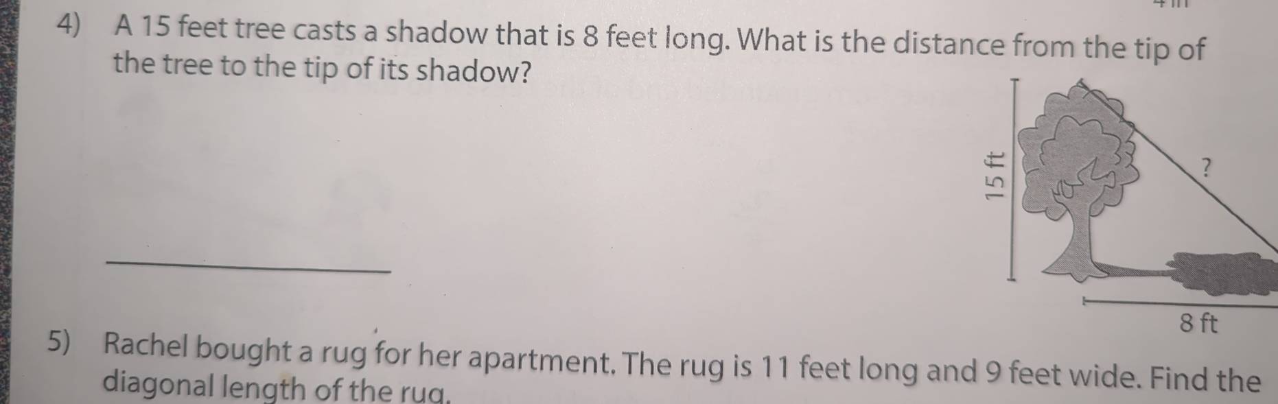 A 15 feet tree casts a shadow that is 8 feet long. What is the distance from the tip of 
the tree to the tip of its shadow? 
_ 
5) Rachel bought a rug for her apartment. The rug is 11 feet long and 9 feet wide. Find the 
diagonal length of the rug.