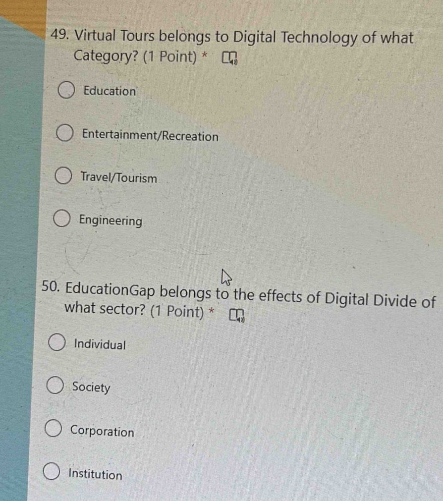 Virtual Tours belongs to Digital Technology of what
Category? (1 Point) *
Education
Entertainment/Recreation
Travel/Tourism
Engineering
50. EducationGap belongs to the effects of Digital Divide of
what sector? (1 Point) *
Individual
Society
Corporation
Institution