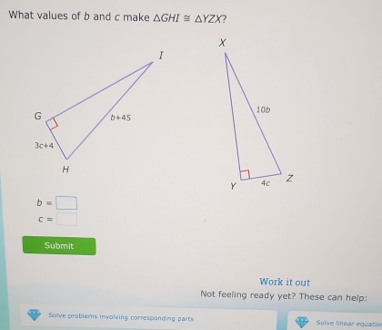 What values of b and c make △ GHI≌ △ YZX ?
b=□
c=□
Submit
Work it out
Not feeling ready yet? These can help:
Solve problems involving correspanding parts Solve linear equatio