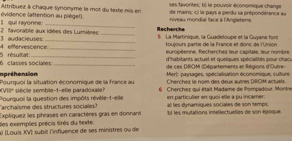 ses favorites; b) le pouvoir économique change
Attribuez à chaque synonyme le mot du texte mis en de mains; c) le pays a perdu sa prépondérance au
évidence (attention au piège!). niveau mondial face à l'Angleterre.
1 qui rayonne:_
2 favorable aux idées des Lumières: _Recherche
_
3 audacieuses: 5 La Martinique, la Guadeloupe et la Guyane font
4 effervescence: _toujours partie de la France et donc de l'Union
_
5 résultat: européenne. Recherchez leur capitale, leur nombre
d'habitants actuel et quelques spécialités pour chacu
6 classes sociales: _de ces DROM (Départements et Régions d'Outre-
mpréhension Mer): paysages, spécialisation économique, culture.
Pourquoi la situation économique de la France au Cherchez le nom des deux autres DROM actuels.
XVI 11° siècle semble-t-elle paradoxale? 6 Cherchez qui était Madame de Pompadour. Montre
Pourquoi la question des impôts révèle-t-elle en particulier en quoi elle a pu incarner:
'archaïsme des structures sociales? a) les dynamiques sociales de son temps;
Expliquez les phrases en caractères gras en donnant b) les mutations intellectuelles de son époque.
des exemples précis tirés du texte.
) [Louis XV] subit l’influence de ses ministres ou de