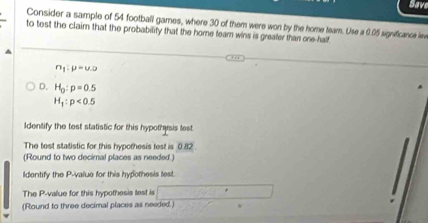 Save 
Consider a sample of 54 football games, where 30 of them were won by the home team. Use a 0.05 significance lew 
to test the claim that the probability that the home team wins is greater than one-half.
n_1:p=0.0
D. H_0:p=0.5
H_1:p<0.5
Identify the test statistic for this hypothesis test. 
The test statistic for this hypothesis test is 0.82. 
(Round to two decimal places as needed.) 
Identify the P -value for this hypothesis test. 
The P -value for this hypothesis test is 
(Round to three decimal places as needed,)