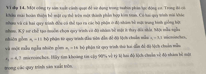 Ví dụ 14. Một công ty sản xuất cánh quạt đề sử dụng trong tuabin phản lực động cơ. Trong đó có 
khâu mài hoàn thiện bề mặt cụ thể trên một thành phần hợp kim titan. Có hai quy trình mài khác 
nhau và cả hai quy trình đều có thể tạo ra các bộ phận ở độ nhám bề mặt trung bình giống hệt 
nhau. Kỹ sư chế tạo muốn chọn quy trình có độ nhám 1 D mặt it thay đồi nhất. Một mẫu ngẫu 
nhiên gồm n_1=11 bộ phận từ quy trình đầu tiên dẫn đế độ lệch chuẩn mẫu s_1=5,1 microinches, 
và một mẫu ngẫu nhiên gồm n_2=16 bộ phận từ quy trình thứ hai dẫn đế độ lệch chuẩn mẫu
s_2=4,7 microinches. Hãy tìm khoảng tin cậy 90% về tỷ lệ hai độ lệch chuẩn về độ nhám bề mặt 
trong các quy trình sản xuất trên.