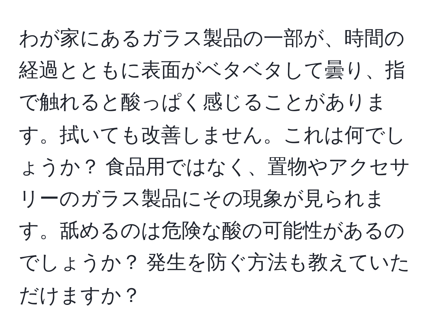 わが家にあるガラス製品の一部が、時間の経過とともに表面がベタベタして曇り、指で触れると酸っぱく感じることがあります。拭いても改善しません。これは何でしょうか？ 食品用ではなく、置物やアクセサリーのガラス製品にその現象が見られます。舐めるのは危険な酸の可能性があるのでしょうか？ 発生を防ぐ方法も教えていただけますか？