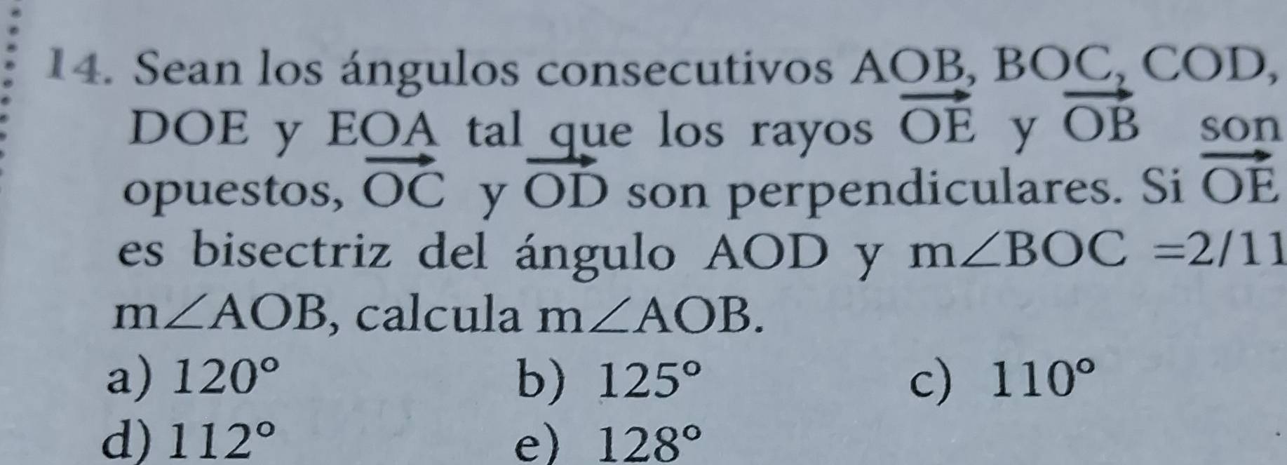 Sean los ángulos consecutivos AOB, BOC, COD, 
DOE y EOA tal que los rayos vector OE y vector OB son
opuestos, vector OC y vector OD son perpendiculares. Si vector OE
es bisectriz del ángulo AOD y m∠ BOC=2/11
m∠ AOB calcula m∠ AOB.
a) 120° b) 125° c) 110°
d) 112° e) 128°