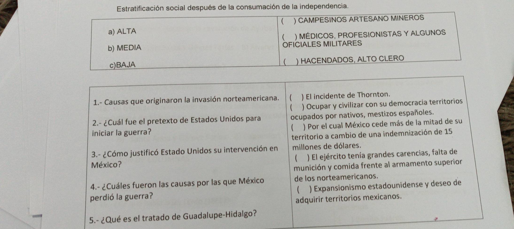 Estratificación social después de la consumación de la independencia.
 ) CAMPESINOS ARTESANO MINEROS
a) ALTA
( ) MÉDICOS, PROFESIONISTAS Y ALGUNOS
b) MEDIA OFICIALES MILITARES
c)BAJA ) HACENDADOS, ALTO CLERO

1.- Causas que originaron la invasión norteamericana.  ) El incidente de Thornton.
 ) Ocupar y civilizar con su democracia territorios
2.- ¿Cuál fue el pretexto de Estados Unidos para ocupados por nativos, mestizos españoles.
iniciar la guerra? ) Por el cual México cede más de la mitad de su

territorio a cambio de una indemnización de 15
3.- ¿Cómo justificó Estado Unidos su intervención en millones de dólares.
México? ) El ejército tenía grandes carencias, falta de

munición y comida frente al armamento superior
4.- ¿Cuáles fueron las causas por las que México de los norteamericanos.
perdió la guerra?  ) Expansionismo estadounidense y deseo de
adquirir territorios mexicanos.
5.- ¿Qué es el tratado de Guadalupe-Hidalgo?