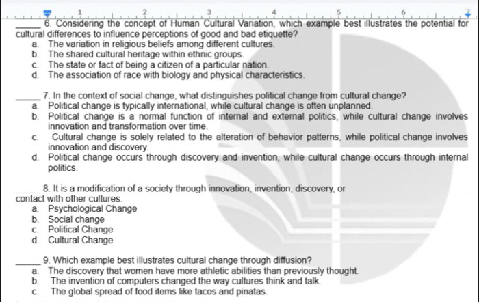 1 2 3 4 5 6
_6. Considering the concept of Human Cultural Variation, which example best illustrates the potential for
cultural differences to influence perceptions of good and bad etiquette?
a. The variation in religious beliefs among different cultures.
b. The shared cultural heritage within ethnic groups
c. The state or fact of being a citizen of a particular nation.
d. The association of race with biology and physical characteristics.
_7. In the context of social change, what distinguishes political change from cultural change?
a. Political change is typically international, while cultural change is often unplanned.
b. Political change is a normal function of internal and external politics, while cultural change involves
innovation and transformation over time.
c. Cultural change is solely related to the alteration of behavior patterns, while political change involves
innovation and discovery.
d. Political change occurs through discovery and invention, while cultural change occurs through internal
politics.
_8. It is a modification of a society through innovation, invention, discovery, or
contact with other cultures.
a. Psychological Change
b. Social change
c. Political Change
d. Cultural Change
_9. Which example best illustrates cultural change through diffusion?
a. The discovery that women have more athletic abilities than previously thought.
b. The invention of computers changed the way cultures think and talk.
c. The global spread of food items like tacos and pinatas.