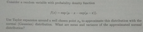 Consider a random variable with probability density function
f(x)=exp(mu -x-exp(mu -x)). 
Use Taylor expansion around a well chosen point x_0 to approximate this distribution with the 
normal (Gaussían) distribution. What are mean and variance of the approximated normal 
distribution?